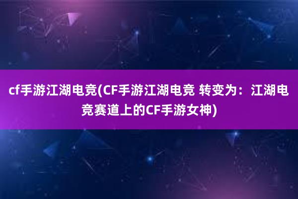 cf手游江湖电竞(CF手游江湖电竞 转变为：江湖电竞赛道上的CF手游女神)