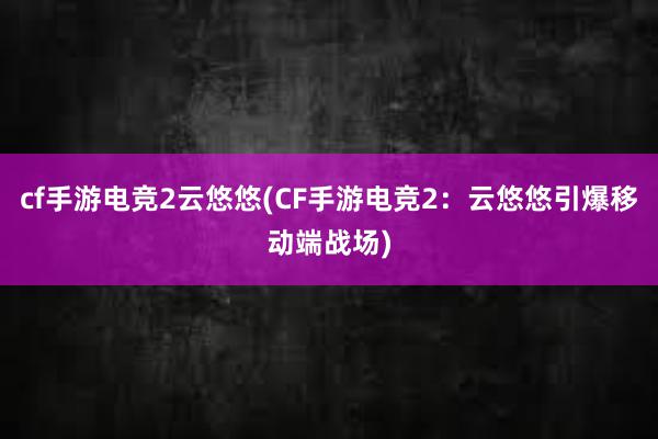 cf手游电竞2云悠悠(CF手游电竞2：云悠悠引爆移动端战场)