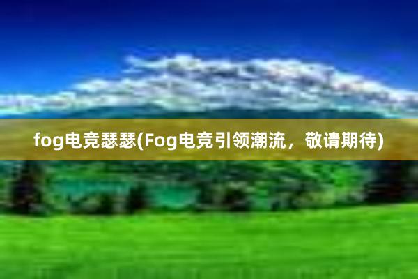 fog电竞瑟瑟(Fog电竞引领潮流，敬请期待)