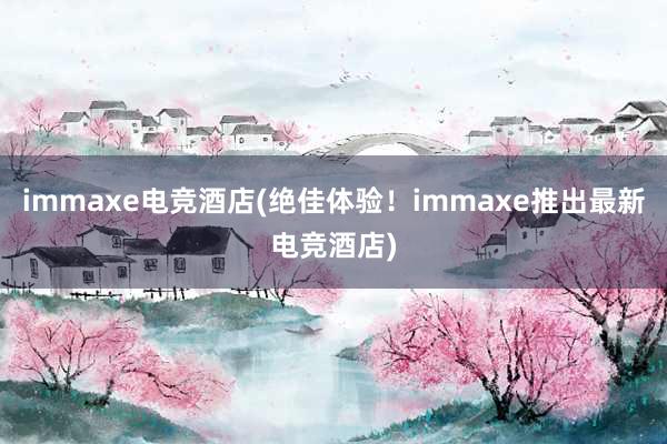 immaxe电竞酒店(绝佳体验！immaxe推出最新电竞酒店)