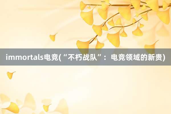 immortals电竞(“不朽战队”：电竞领域的新贵)