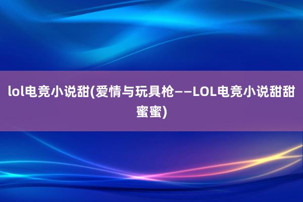 lol电竞小说甜(爱情与玩具枪——LOL电竞小说甜甜蜜蜜)