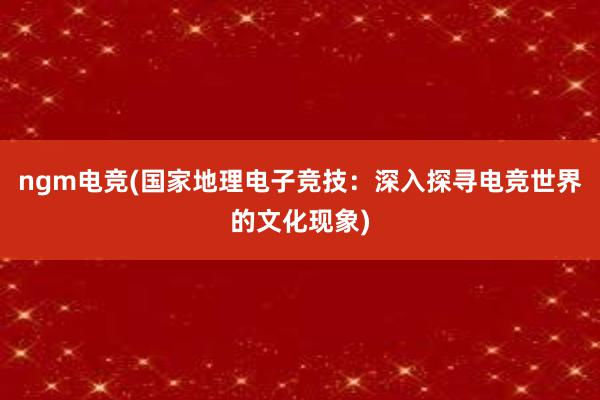 ngm电竞(国家地理电子竞技：深入探寻电竞世界的文化现象)