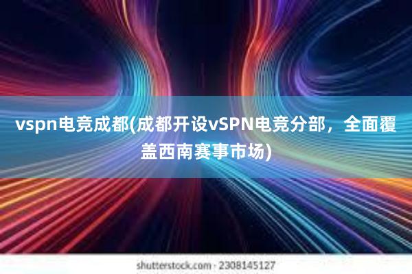 vspn电竞成都(成都开设vSPN电竞分部，全面覆盖西南赛事市场)