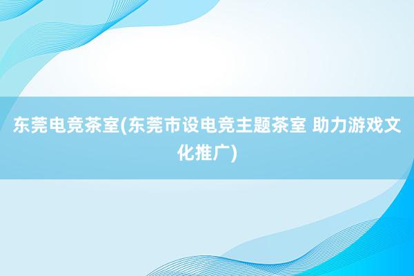 东莞电竞茶室(东莞市设电竞主题茶室 助力游戏文化推广)