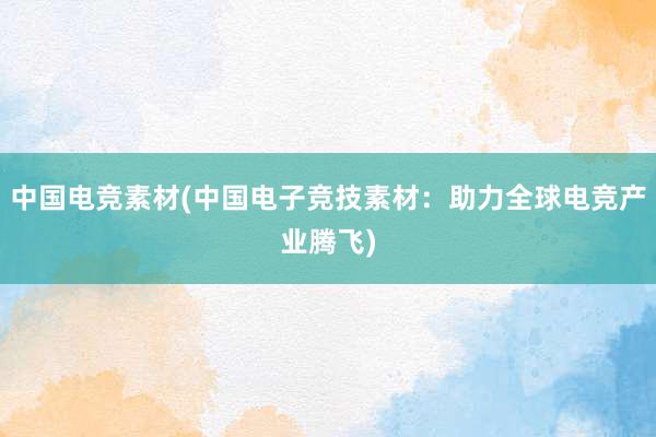 中国电竞素材(中国电子竞技素材：助力全球电竞产业腾飞)