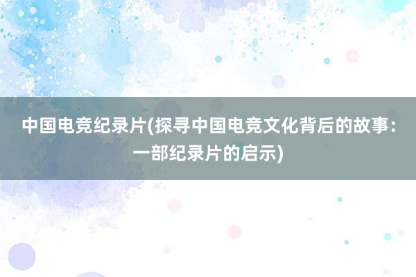 中国电竞纪录片(探寻中国电竞文化背后的故事：一部纪录片的启示)