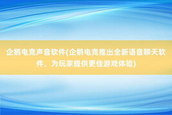 企鹅电竞声音软件(企鹅电竞推出全新语音聊天软件，为玩家提供更佳游戏体验)