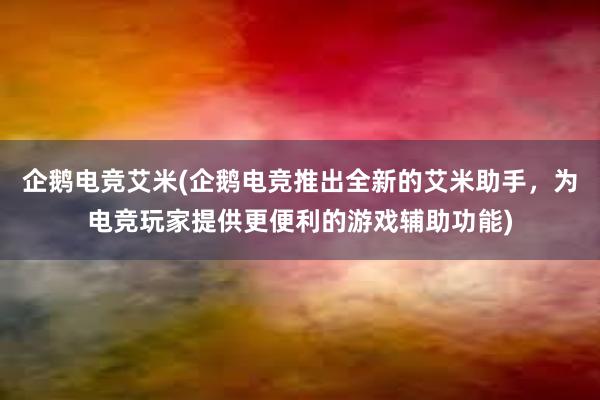 企鹅电竞艾米(企鹅电竞推出全新的艾米助手，为电竞玩家提供更便利的游戏辅助功能)