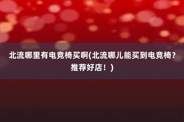 北流哪里有电竞椅买啊(北流哪儿能买到电竞椅？推荐好店！)