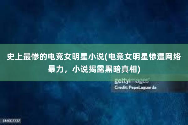 史上最惨的电竞女明星小说(电竞女明星惨遭网络暴力，小说揭露黑暗真相)