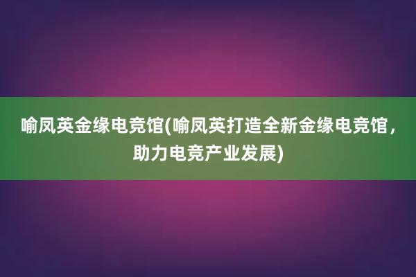 喻凤英金缘电竞馆(喻凤英打造全新金缘电竞馆，助力电竞产业发展)