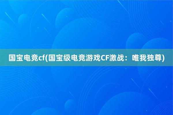 国宝电竞cf(国宝级电竞游戏CF激战：唯我独尊)