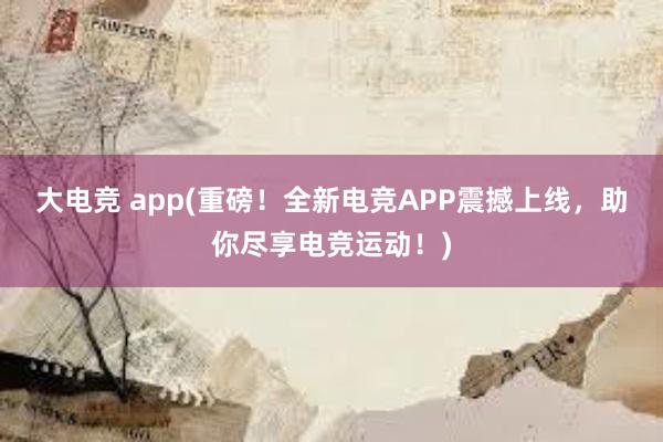 大电竞 app(重磅！全新电竞APP震撼上线，助你尽享电竞运动！)