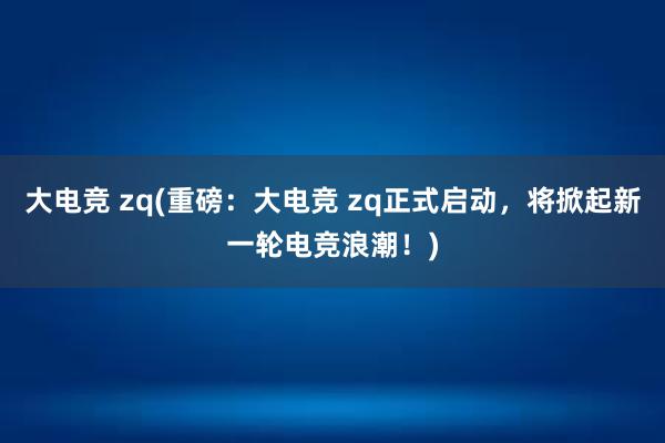 大电竞 zq(重磅：大电竞 zq正式启动，将掀起新一轮电竞浪潮！)