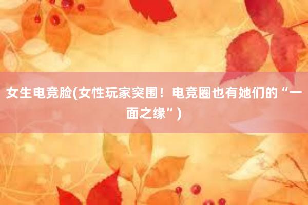 女生电竞脸(女性玩家突围！电竞圈也有她们的“一面之缘”)