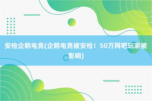 安检企鹅电竞(企鹅电竞被安检！50万网吧玩家被影响)