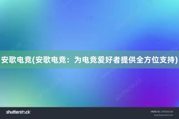 安歌电竞(安歌电竞：为电竞爱好者提供全方位支持)