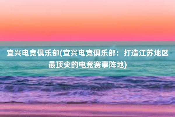 宜兴电竞俱乐部(宜兴电竞俱乐部：打造江苏地区最顶尖的电竞赛事阵地)