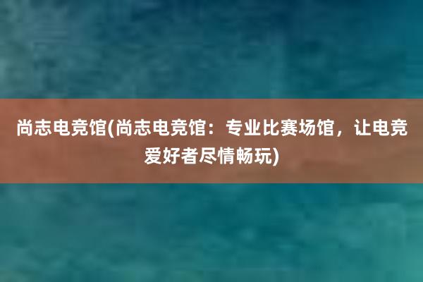 尚志电竞馆(尚志电竞馆：专业比赛场馆，让电竞爱好者尽情畅玩)