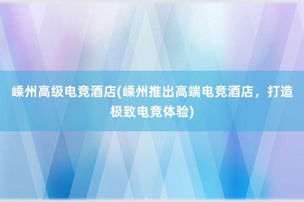 嵊州高级电竞酒店(嵊州推出高端电竞酒店，打造极致电竞体验)