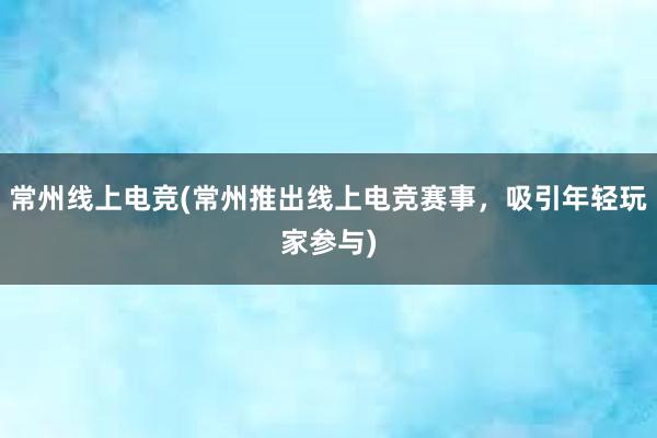 常州线上电竞(常州推出线上电竞赛事，吸引年轻玩家参与)