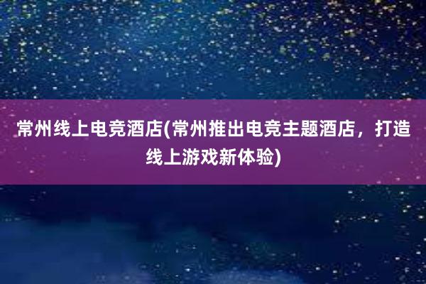 常州线上电竞酒店(常州推出电竞主题酒店，打造线上游戏新体验)