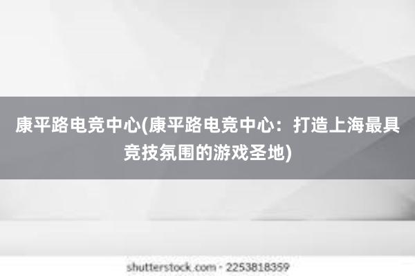 康平路电竞中心(康平路电竞中心：打造上海最具竞技氛围的游戏圣地)