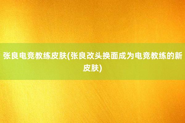 张良电竞教练皮肤(张良改头换面成为电竞教练的新皮肤)