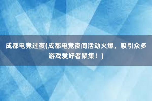 成都电竞过夜(成都电竞夜间活动火爆，吸引众多游戏爱好者聚集！)