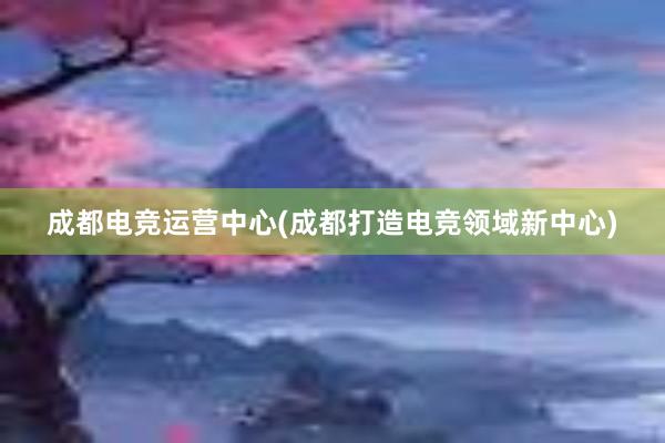 成都电竞运营中心(成都打造电竞领域新中心)