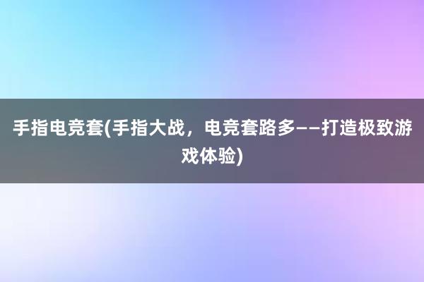 手指电竞套(手指大战，电竞套路多——打造极致游戏体验)