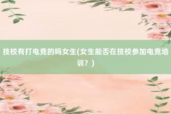 技校有打电竞的吗女生(女生能否在技校参加电竞培训？)