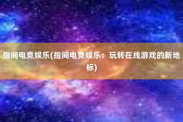 指间电竞娱乐(指间电竞娱乐：玩转在线游戏的新地标)