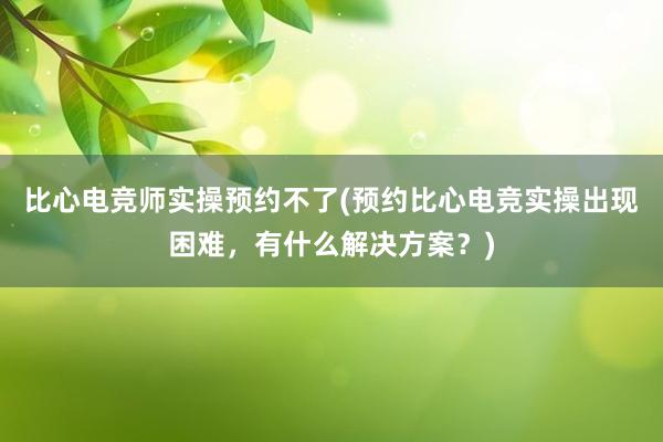 比心电竞师实操预约不了(预约比心电竞实操出现困难，有什么解决方案？)