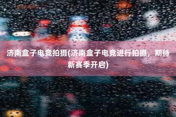 济南盒子电竞拍摄(济南盒子电竞进行拍摄，期待新赛季开启)