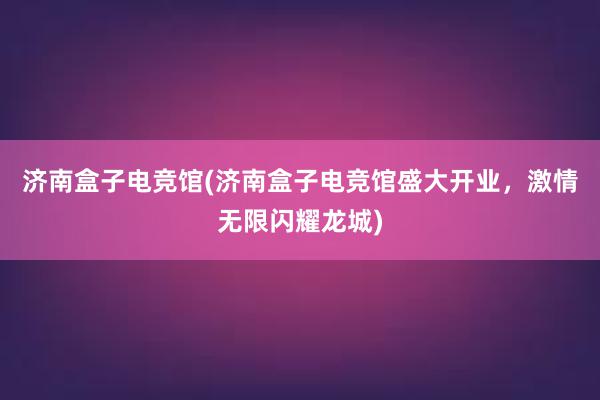 济南盒子电竞馆(济南盒子电竞馆盛大开业，激情无限闪耀龙城)