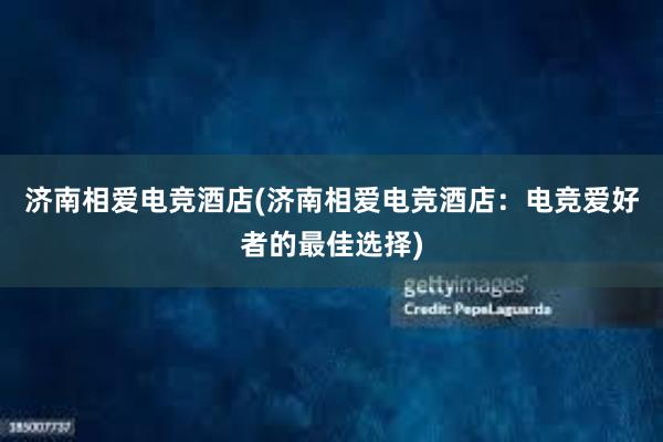 济南相爱电竞酒店(济南相爱电竞酒店：电竞爱好者的最佳选择)