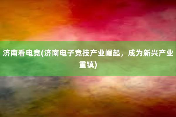 济南看电竞(济南电子竞技产业崛起，成为新兴产业重镇)