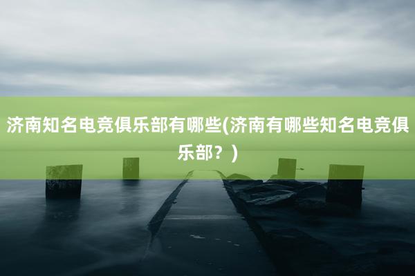 济南知名电竞俱乐部有哪些(济南有哪些知名电竞俱乐部？)