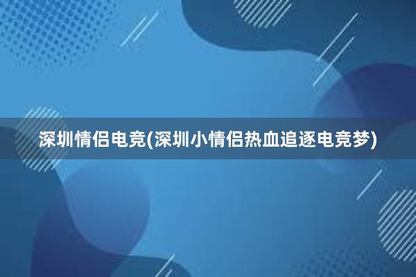 深圳情侣电竞(深圳小情侣热血追逐电竞梦)