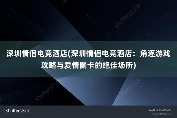 深圳情侣电竞酒店(深圳情侣电竞酒店：角逐游戏攻略与爱情關卡的绝佳场所)