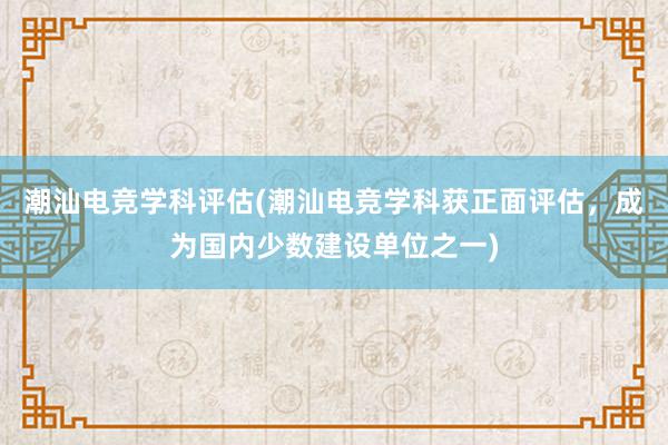 潮汕电竞学科评估(潮汕电竞学科获正面评估，成为国内少数建设单位之一)