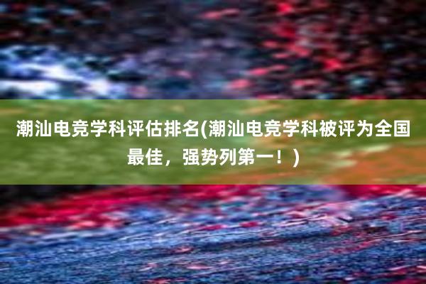 潮汕电竞学科评估排名(潮汕电竞学科被评为全国最佳，强势列第一！)