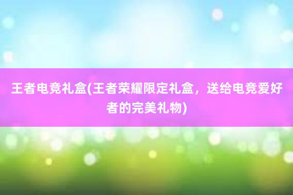 王者电竞礼盒(王者荣耀限定礼盒，送给电竞爱好者的完美礼物)