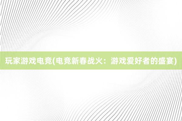 玩家游戏电竞(电竞新春战火：游戏爱好者的盛宴)