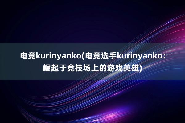 电竞kurinyanko(电竞选手kurinyanko：崛起于竞技场上的游戏英雄)