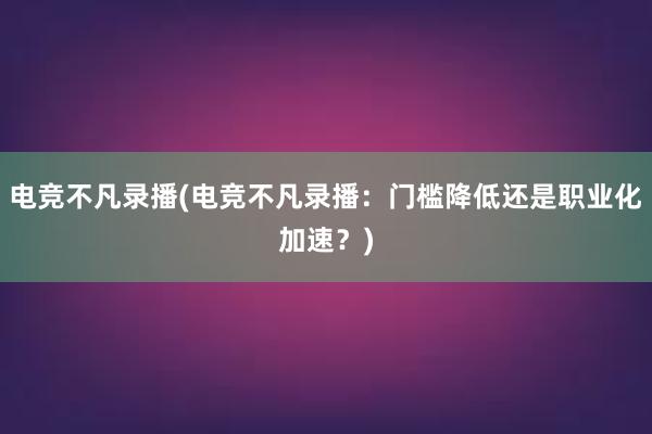 电竞不凡录播(电竞不凡录播：门槛降低还是职业化加速？)