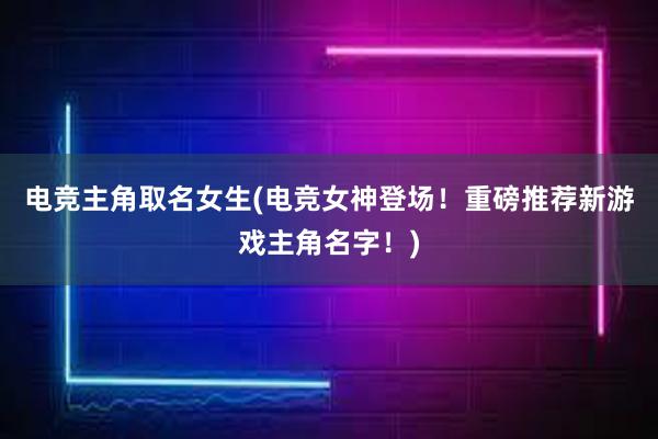 电竞主角取名女生(电竞女神登场！重磅推荐新游戏主角名字！)