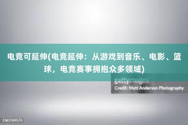 电竞可延伸(电竞延伸：从游戏到音乐、电影、篮球，电竞赛事拥抱众多领域)